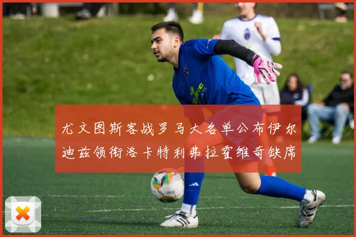 尤文图斯客战罗马大名单公布伊尔迪兹领衔洛卡特利弗拉霍维奇缺席