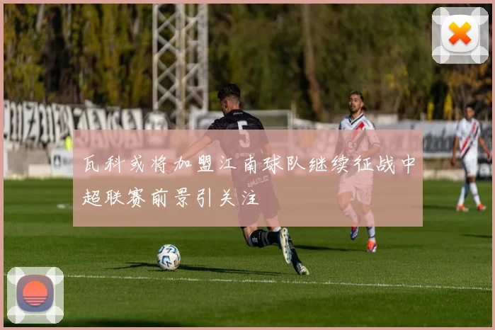 瓦科或将加盟江南球队继续征战中超联赛前景引关注