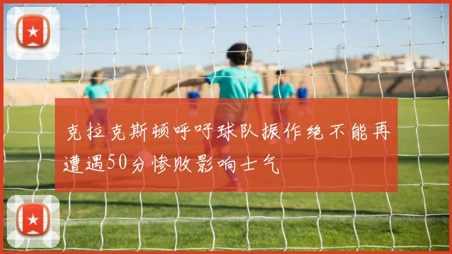 克拉克斯顿呼吁球队振作绝不能再遭遇50分惨败影响士气