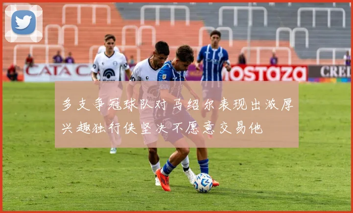 多支争冠球队对马绍尔表现出浓厚兴趣独行侠坚决不愿意交易他
