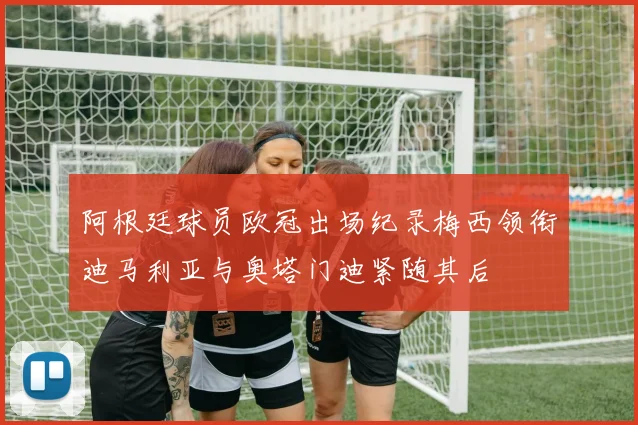 阿根廷球员欧冠出场纪录梅西领衔迪马利亚与奥塔门迪紧随其后