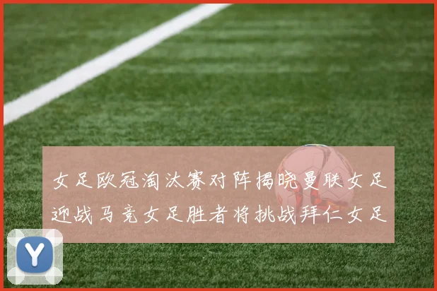 女足欧冠淘汰赛对阵揭晓曼联女足迎战马竞女足胜者将挑战拜仁女足