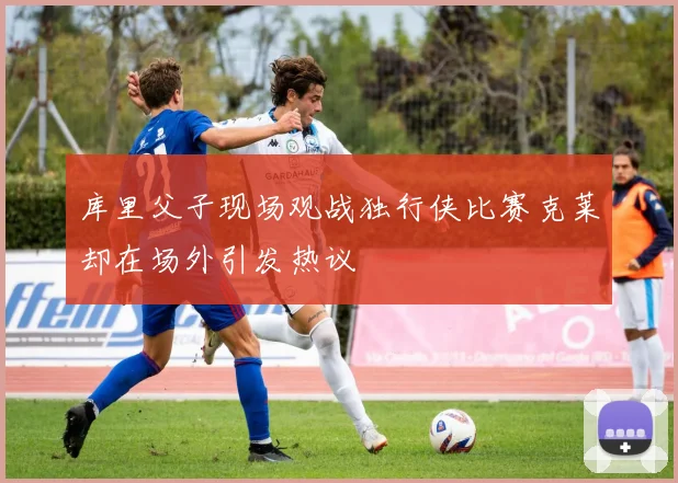 库里父子现场观战独行侠比赛克莱却在场外引发热议