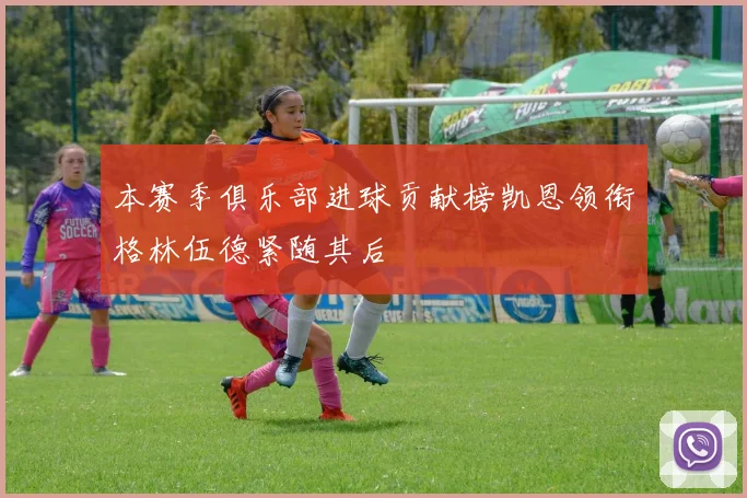 本赛季俱乐部进球贡献榜凯恩领衔格林伍德紧随其后