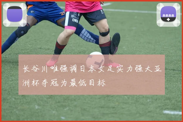 长谷川唯强调日本女足实力强大亚洲杯夺冠为最低目标