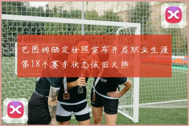 巴图姆晒定妆照宣布开启职业生涯第18个赛季状态依旧火热