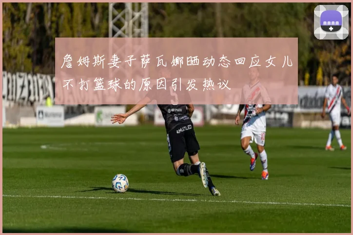 詹姆斯妻子萨瓦娜晒动态回应女儿不打篮球的原因引发热议