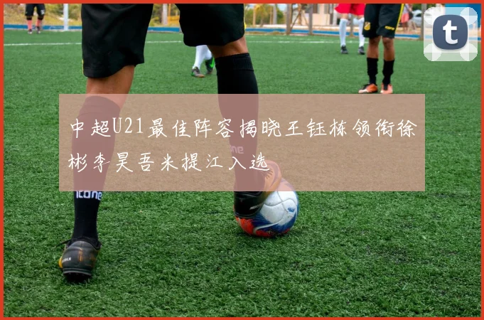 中超U21最佳阵容揭晓王钰栋领衔徐彬李昊吾米提江入选
