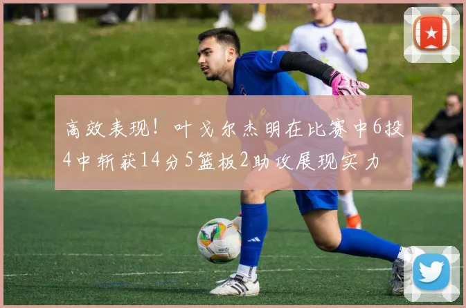 高效表现！叶戈尔杰明在比赛中6投4中斩获14分5篮板2助攻展现实力