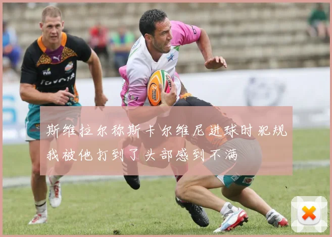 斯维拉尔称斯卡尔维尼进球时犯规我被他打到了头部感到不满