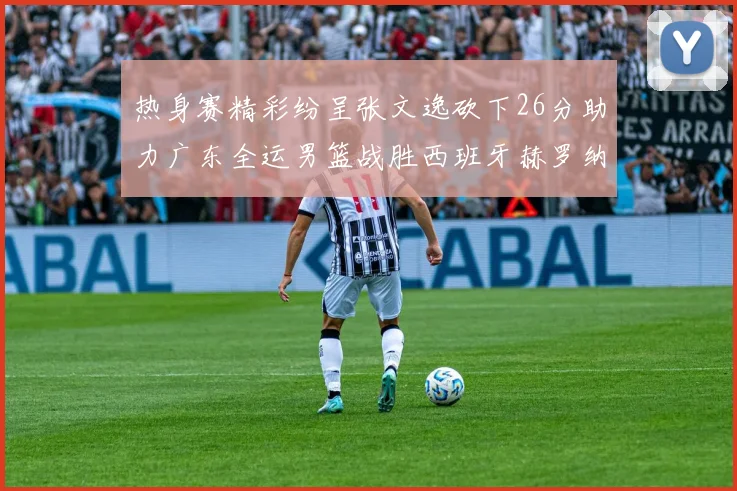 热身赛精彩纷呈张文逸砍下26分助力广东全运男篮战胜西班牙赫罗纳队