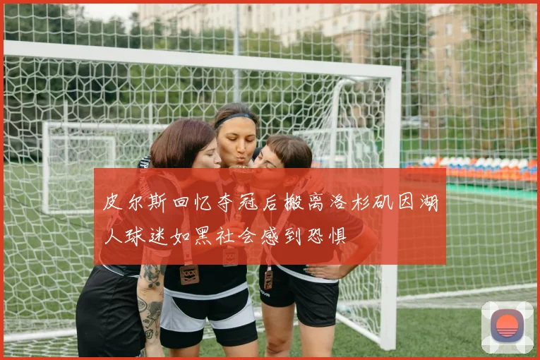 皮尔斯回忆夺冠后搬离洛杉矶因湖人球迷如黑社会感到恐惧