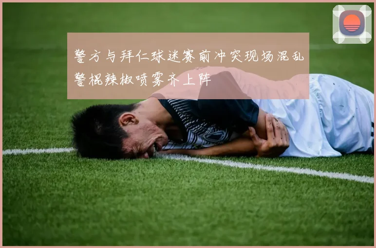 警方与拜仁球迷赛前冲突现场混乱警棍辣椒喷雾齐上阵