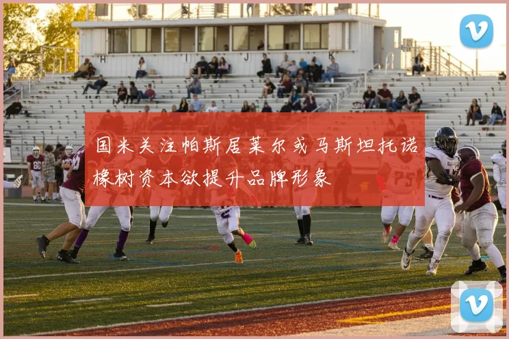 国米关注帕斯居莱尔或马斯坦托诺橡树资本欲提升品牌形象