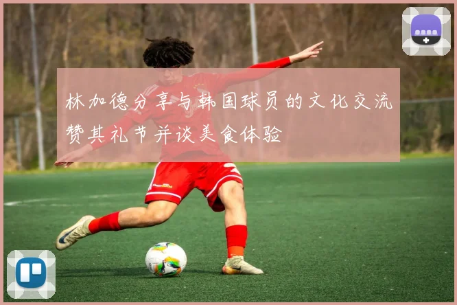 林加德分享与韩国球员的文化交流赞其礼节并谈美食体验