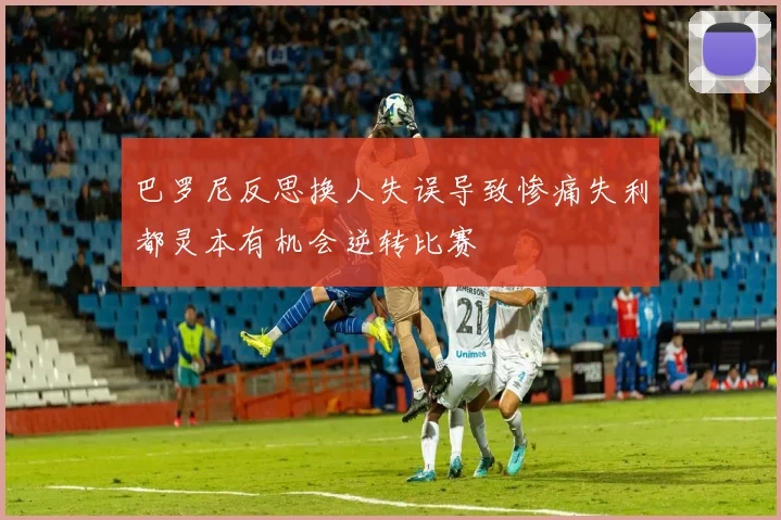 巴罗尼反思换人失误导致惨痛失利都灵本有机会逆转比赛