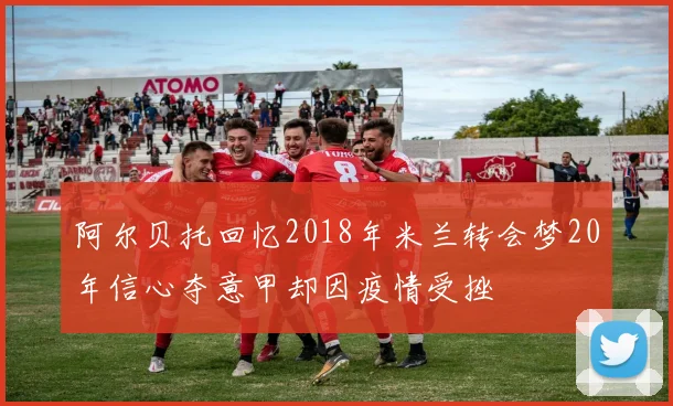 阿尔贝托回忆2018年米兰转会梦20年信心夺意甲却因疫情受挫