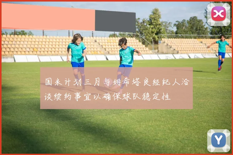 国米计划三月与姆希塔良经纪人洽谈续约事宜以确保球队稳定性