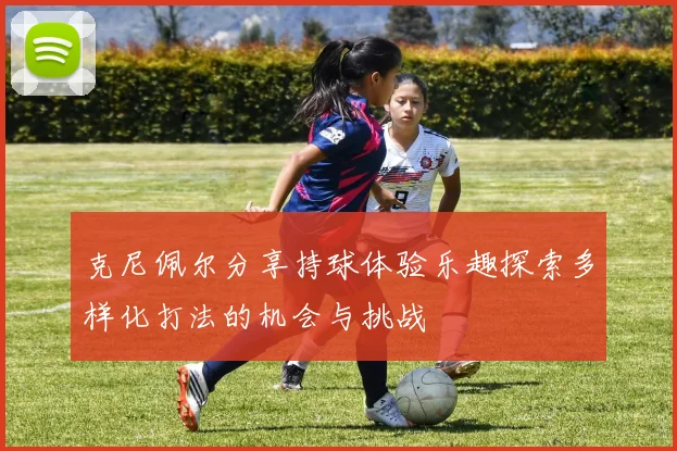 克尼佩尔分享持球体验乐趣探索多样化打法的机会与挑战