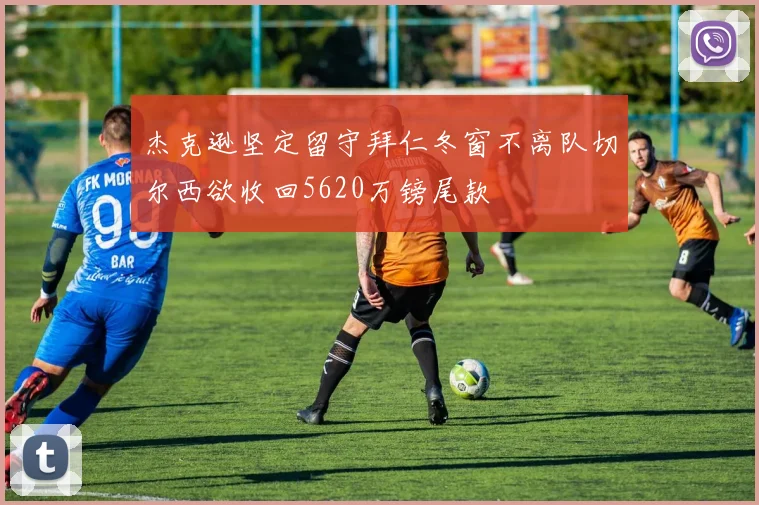 杰克逊坚定留守拜仁冬窗不离队切尔西欲收回5620万镑尾款