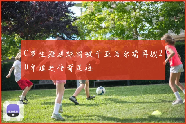 C罗生涯进球将破千亚马尔需再战20年追赶传奇足迹