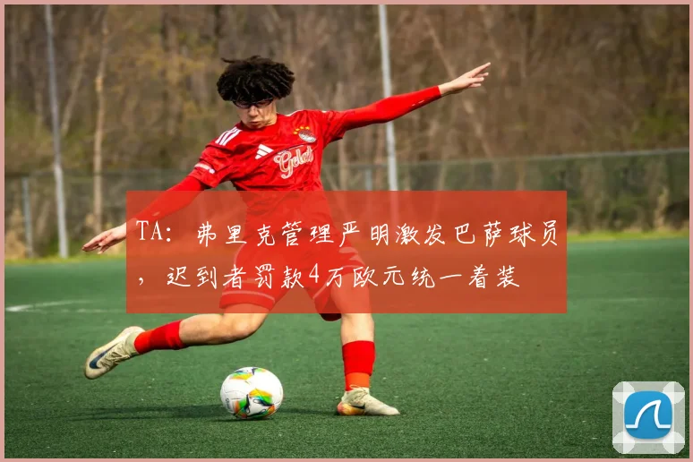 TA：弗里克管理严明激发巴萨球员，迟到者罚款4万欧元统一着装