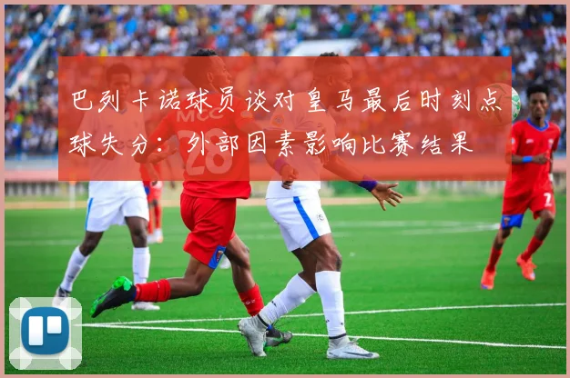 巴列卡诺球员谈对皇马最后时刻点球失分：外部因素影响比赛结果