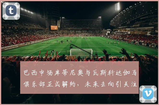 巴西中场库蒂尼奥与瓦斯科达伽马俱乐部正式解约，未来去向引关注