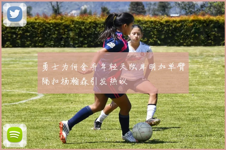勇士为何舍弃年轻天赋库明加单臂隔扣杨瀚森引发热议