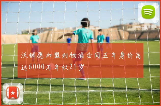 沃顿愿加盟利物浦合同五年身价高达6000万年仅21岁