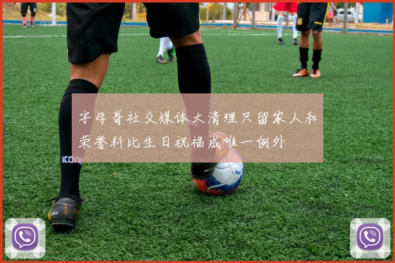 字母哥社交媒体大清理只留家人和荣誉科比生日祝福成唯一例外