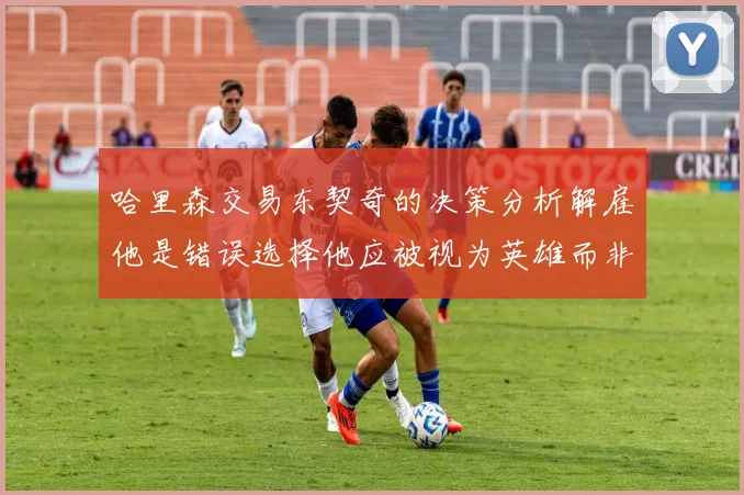 哈里森交易东契奇的决策分析解雇他是错误选择他应被视为英雄而非罪人