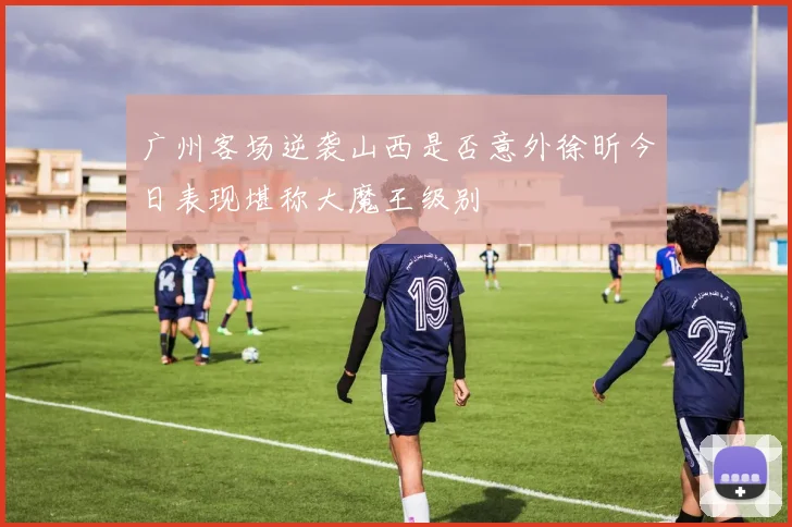 广州客场逆袭山西是否意外徐昕今日表现堪称大魔王级别