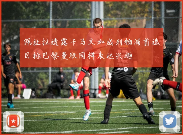 佩杜拉透露卡马文加成利物浦首选目标巴黎曼联同样表达兴趣