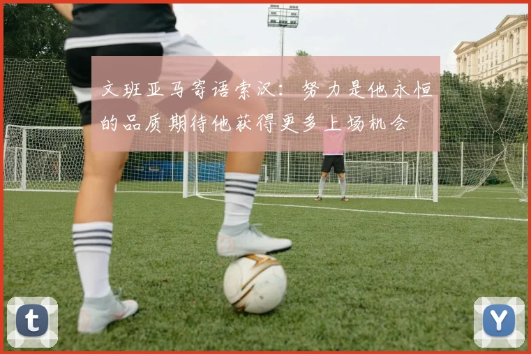 文班亚马寄语索汉：努力是他永恒的品质期待他获得更多上场机会