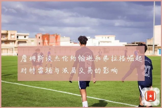 詹姆斯谈杰伦约翰逊和弗拉格崛起对特雷杨与浓眉交易的影响