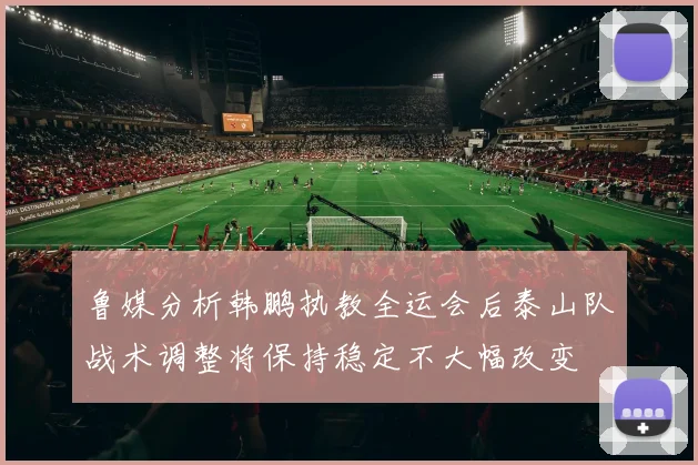 鲁媒分析韩鹏执教全运会后泰山队战术调整将保持稳定不大幅改变