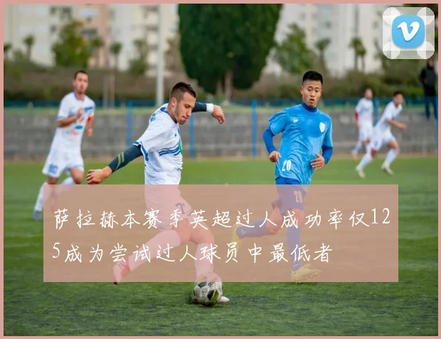 萨拉赫本赛季英超过人成功率仅125成为尝试过人球员中最低者