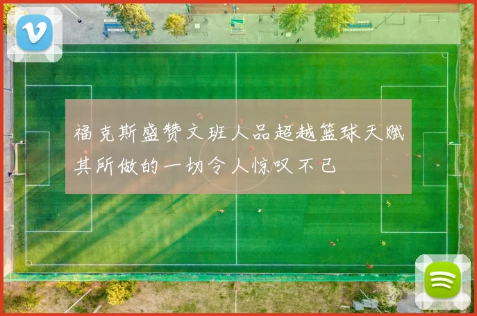 福克斯盛赞文班人品超越篮球天赋其所做的一切令人惊叹不已