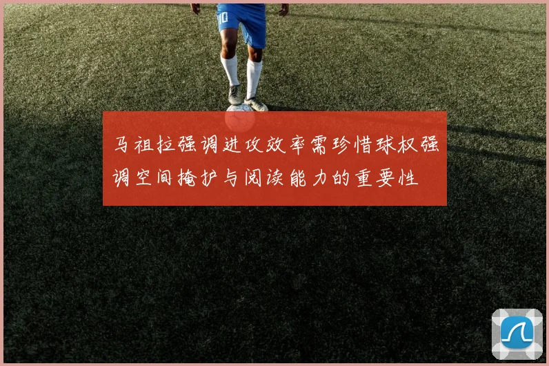 马祖拉强调进攻效率需珍惜球权强调空间掩护与阅读能力的重要性