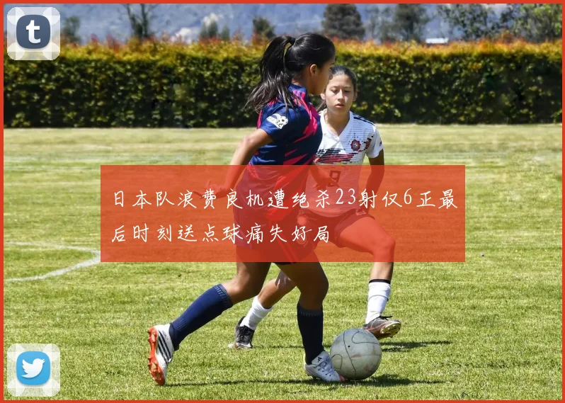 日本队浪费良机遭绝杀23射仅6正最后时刻送点球痛失好局