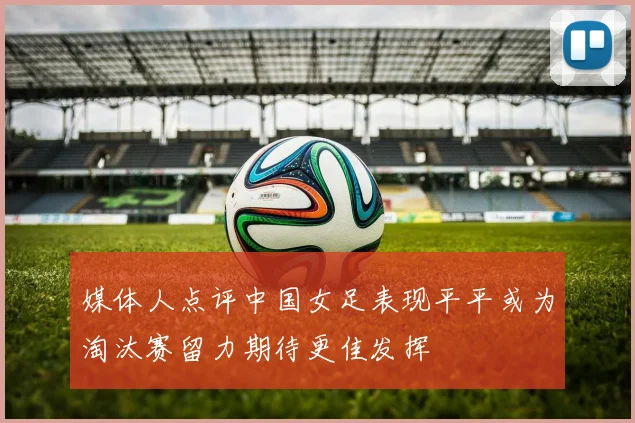 媒体人点评中国女足表现平平或为淘汰赛留力期待更佳发挥