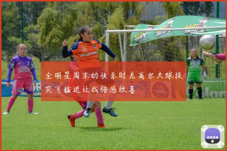 全明星周末的快乐时光高尔夫球技突飞猛进让我倍感欣喜